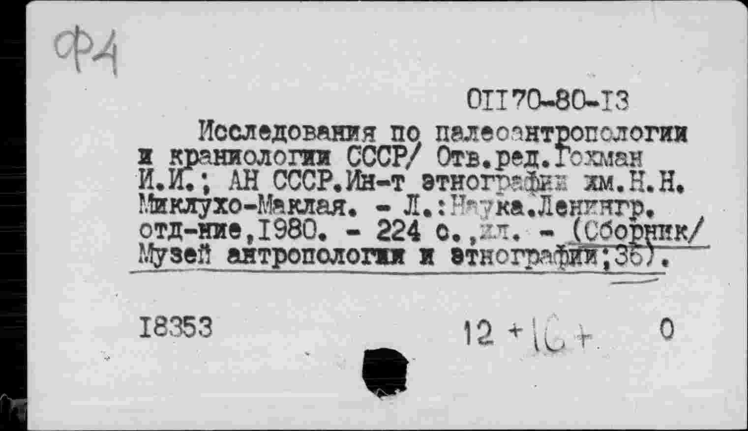 ﻿OU 70-80-13
Исследования по палеоантропологии а краниологии СССР/ Отв.ред.гохман И. И.; АН СССР.Ин-т этнографии хм.Н.Н. Миклухо-Маклая. - Л.їНяука.Ленингр, отд-ние,1980. - 224 о.,ил. - (Сборник/ Музей антропологии и этнографийТЗоУ;
18353	12+'К.г. О